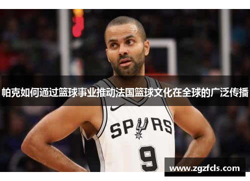 帕克如何通过篮球事业推动法国篮球文化在全球的广泛传播 帕克如何通过篮球事业推动法国篮球文化在全球的广泛传播